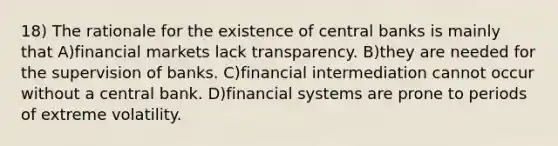 18) The rationale for the existence of central banks is mainly that A)financial markets lack transparency. B)they are needed for the supervision of banks. C)financial intermediation cannot occur without a central bank. D)financial systems are prone to periods of extreme volatility.