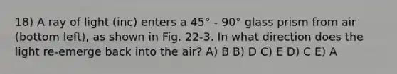 18) A ray of light (inc) enters a 45° - 90° glass prism from air (bottom left), as shown in Fig. 22-3. In what direction does the light re-emerge back into the air? A) B B) D C) E D) C E) A