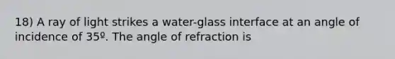 18) A ray of light strikes a water-glass interface at an angle of incidence of 35º. The angle of refraction is