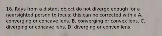 18. Rays from a distant object do not diverge enough for a nearsighted person to focus; this can be corrected with a A. converging or concave lens. B. converging or convex lens. C. diverging or concave lens. D. diverging or convex lens.