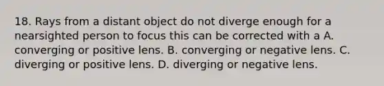 18. Rays from a distant object do not diverge enough for a nearsighted person to focus this can be corrected with a A. converging or positive lens. B. converging or negative lens. C. diverging or positive lens. D. diverging or negative lens.