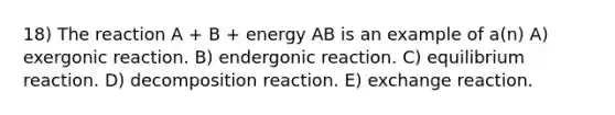 18) The reaction A + B + energy AB is an example of a(n) A) exergonic reaction. B) endergonic reaction. C) equilibrium reaction. D) decomposition reaction. E) exchange reaction.