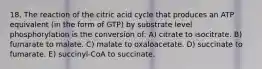 18. The reaction of the citric acid cycle that produces an ATP equivalent (in the form of GTP) by substrate level phosphorylation is the conversion of: A) citrate to isocitrate. B) fumarate to malate. C) malate to oxaloacetate. D) succinate to fumarate. E) succinyl-CoA to succinate.