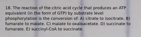 18. The reaction of the citric acid cycle that produces an ATP equivalent (in the form of GTP) by substrate level phosphorylation is the conversion of: A) citrate to isocitrate. B) fumarate to malate. C) malate to oxaloacetate. D) succinate to fumarate. E) succinyl-CoA to succinate.