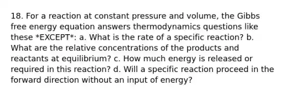 18. For a reaction at constant pressure and volume, the Gibbs free energy equation answers thermodynamics questions like these *EXCEPT*: a. What is the rate of a specific reaction? b. What are the relative concentrations of the products and reactants at equilibrium? c. How much energy is released or required in this reaction? d. Will a specific reaction proceed in the forward direction without an input of energy?