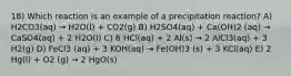 18) Which reaction is an example of a precipitation reaction? A) H2CO3(aq) → H2O(l) + CO2(g) B) H2SO4(aq) + Ca(OH)2 (aq) → CaSO4(aq) + 2 H2O(l) C) 6 HCl(aq) + 2 Al(s) → 2 AlCl3(aq) + 3 H2(g) D) FeCl3 (aq) + 3 KOH(aq) → Fe(OH)3 (s) + 3 KCl(aq) E) 2 Hg(l) + O2 (g) → 2 HgO(s)