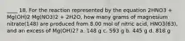 ____ 18. For the reaction represented by the equation 2HNO3 + Mg(OH)2 Mg(NO3)2 + 2H2O, how many grams of magnesium nitrate(148) are produced from 8.00 mol of nitric acid, HNO3(63), and an excess of Mg(OH)2? a. 148 g c. 593 g b. 445 g d. 818 g