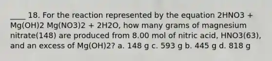 ____ 18. For the reaction represented by the equation 2HNO3 + Mg(OH)2 Mg(NO3)2 + 2H2O, how many grams of magnesium nitrate(148) are produced from 8.00 mol of nitric acid, HNO3(63), and an excess of Mg(OH)2? a. 148 g c. 593 g b. 445 g d. 818 g