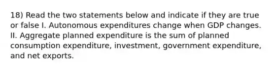 18) Read the two statements below and indicate if they are true or false I. Autonomous expenditures change when GDP changes. II. Aggregate planned expenditure is the sum of planned consumption expenditure, investment, government expenditure, and net exports.