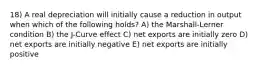 18) A real depreciation will initially cause a reduction in output when which of the following holds? A) the Marshall-Lerner condition B) the J-Curve effect C) net exports are initially zero D) net exports are initially negative E) net exports are initially positive