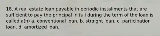 18. A real estate loan payable in periodic installments that are sufficient to pay the principal in full during the term of the loan is called a(n) a. conventional loan. b. straight loan. c. participation loan. d. amortized loan.