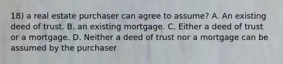 18) a real estate purchaser can agree to assume? A. An existing deed of trust. B. an existing mortgage. C. Either a deed of trust or a mortgage. D. Neither a deed of trust nor a mortgage can be assumed by the purchaser