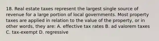 18. Real estate taxes represent the largest single source of revenue for a large portion of local governments. Most property taxes are applied in relation to the value of the property, or in other words, they are: A. effective tax rates B. ad valorem taxes C. tax-exempt D. regressive