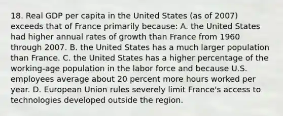 18. Real GDP per capita in the United States (as of 2007) exceeds that of France primarily because: A. the United States had higher annual rates of growth than France from 1960 through 2007. B. the United States has a much larger population than France. C. the United States has a higher percentage of the working-age population in the labor force and because U.S. employees average about 20 percent more hours worked per year. D. European Union rules severely limit France's access to technologies developed outside the region.