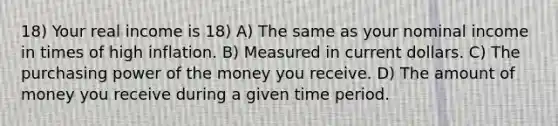 18) Your real income is 18) A) The same as your nominal income in times of high inflation. B) Measured in current dollars. C) The purchasing power of the money you receive. D) The amount of money you receive during a given time period.