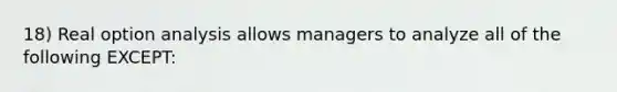 18) Real option analysis allows managers to analyze all of the following EXCEPT: