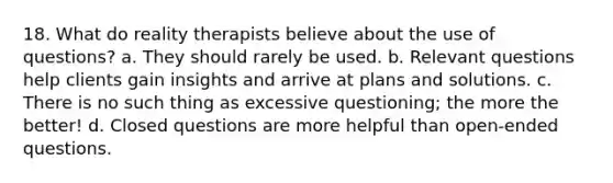 18. What do reality therapists believe about the use of questions?​ a. ​They should rarely be used. b. ​Relevant questions help clients gain insights and arrive at plans and solutions. c. ​There is no such thing as excessive questioning; the more the better! d. ​Closed questions are more helpful than open-ended questions.