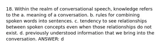 18. Within the realm of conversational speech, knowledge refers to the a. meaning of a conversation. b. rules for combining spoken words into sentences. c. tendency to see relationships between spoken concepts even when those relationships do not exist. d. previously understood information that we bring into the conversation. ANSWER: d