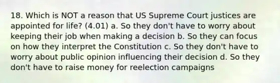 18. Which is NOT a reason that US Supreme Court justices are appointed for life? (4.01) a. So they don't have to worry about keeping their job when making a decision b. So they can focus on how they interpret the Constitution c. So they don't have to worry about public opinion influencing their decision d. So they don't have to raise money for reelection campaigns