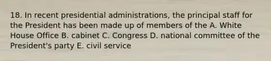 18. In recent presidential administrations, the principal staff for the President has been made up of members of the A. White House Office B. cabinet C. Congress D. national committee of the President's party E. civil service