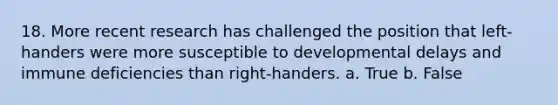 18. More recent research has challenged the position that left-handers were more susceptible to <a href='https://www.questionai.com/knowledge/kbKqqd2RGb-developmental-delays' class='anchor-knowledge'>developmental delays</a> and immune deficiencies than right-handers. a. True b. False