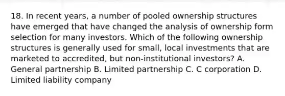 18. In recent years, a number of pooled ownership structures have emerged that have changed the analysis of ownership form selection for many investors. Which of the following ownership structures is generally used for small, local investments that are marketed to accredited, but non-institutional investors? A. General partnership B. Limited partnership C. C corporation D. Limited liability company