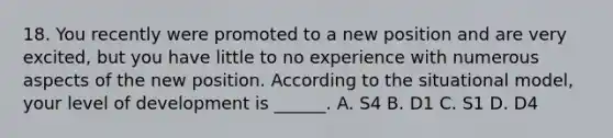 18. You recently were promoted to a new position and are very excited, but you have little to no experience with numerous aspects of the new position. According to the situational model, your level of development is ______. A. S4 B. D1 C. S1 D. D4