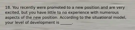 18. You recently were promoted to a new position and are very excited, but you have little to no experience with numerous aspects of the new position. According to the situational model, your level of development is ______.