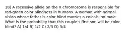 18) A recessive allele on the X chromosome is responsible for red-green color blindness in humans. A woman with normal vision whose father is color blind marries a color-blind male. What is the probability that this couple's first son will be color blind? A) 1/4 B) 1/2 C) 2/3 D) 3/4