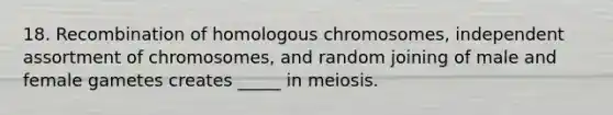 18. Recombination of homologous chromosomes, independent assortment of chromosomes, and random joining of male and female gametes creates _____ in meiosis.