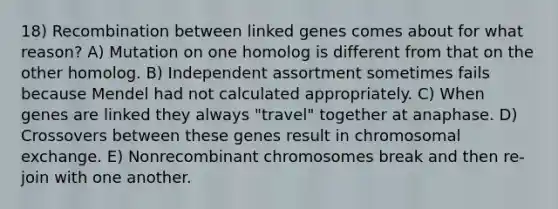 18) Recombination between linked genes comes about for what reason? A) Mutation on one homolog is different from that on the other homolog. B) Independent assortment sometimes fails because Mendel had not calculated appropriately. C) When genes are linked they always "travel" together at anaphase. D) Crossovers between these genes result in chromosomal exchange. E) Nonrecombinant chromosomes break and then re-join with one another.