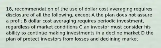 18, recommendation of the use of dollar cost averaging requires disclosure of all the following, except A the plan does not assure a profit B dollar cost averaging requires periodic investment, regardless of market conditions C an investor must consider his ability to continue making investments in a decline market D the plan of protect investors from losses and declining market