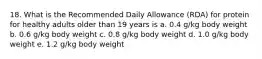 18. What is the Recommended Daily Allowance (RDA) for protein for healthy adults older than 19 years is a. 0.4 g/kg body weight b. 0.6 g/kg body weight c. 0.8 g/kg body weight d. 1.0 g/kg body weight e. 1.2 g/kg body weight