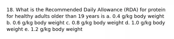 18. What is the Recommended Daily Allowance (RDA) for protein for healthy adults older than 19 years is a. 0.4 g/kg body weight b. 0.6 g/kg body weight c. 0.8 g/kg body weight d. 1.0 g/kg body weight e. 1.2 g/kg body weight