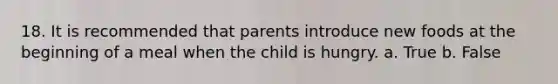 18. It is recommended that parents introduce new foods at the beginning of a meal when the child is hungry. a. True b. False