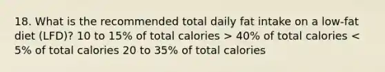 18. What is the recommended total daily fat intake on a low-fat diet (LFD)? 10 to 15% of total calories > 40% of total calories < 5% of total calories 20 to 35% of total calories