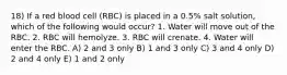 18) If a red blood cell (RBC) is placed in a 0.5% salt solution, which of the following would occur? 1. Water will move out of the RBC. 2. RBC will hemolyze. 3. RBC will crenate. 4. Water will enter the RBC. A) 2 and 3 only B) 1 and 3 only C) 3 and 4 only D) 2 and 4 only E) 1 and 2 only