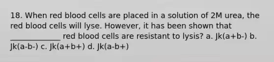 18. When red blood cells are placed in a solution of 2M urea, the red blood cells will lyse. However, it has been shown that _____________ red blood cells are resistant to lysis? a. Jk(a+b-) b. Jk(a-b-) c. Jk(a+b+) d. Jk(a-b+)