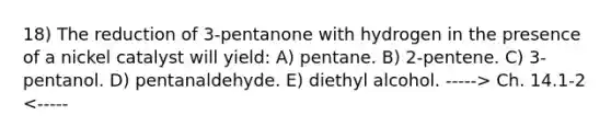 18) The reduction of 3-pentanone with hydrogen in the presence of a nickel catalyst will yield: A) pentane. B) 2-pentene. C) 3-pentanol. D) pentanaldehyde. E) diethyl alcohol. -----> Ch. 14.1-2 <-----