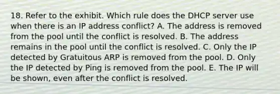 18. Refer to the exhibit. Which rule does the DHCP server use when there is an IP address conflict? A. The address is removed from the pool until the conflict is resolved. B. The address remains in the pool until the conflict is resolved. C. Only the IP detected by Gratuitous ARP is removed from the pool. D. Only the IP detected by Ping is removed from the pool. E. The IP will be shown, even after the conflict is resolved.