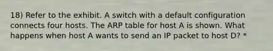 18) Refer to the exhibit. A switch with a default configuration connects four hosts. The ARP table for host A is shown. What happens when host A wants to send an IP packet to host D? *