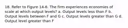 18. Refer to Figure 14-6. The firm experiences economies of scale at which output levels? a. Output levels less than F b. Output levels between F and G c. Output levels greater than G d. Output level greater than F