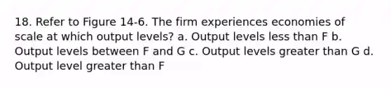 18. Refer to Figure 14-6. The firm experiences economies of scale at which output levels? a. Output levels less than F b. Output levels between F and G c. Output levels greater than G d. Output level greater than F