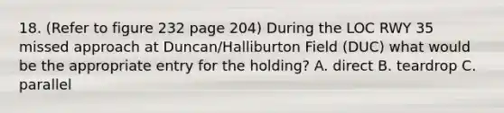 18. (Refer to figure 232 page 204) During the LOC RWY 35 missed approach at Duncan/Halliburton Field (DUC) what would be the appropriate entry for the holding? A. direct B. teardrop C. parallel