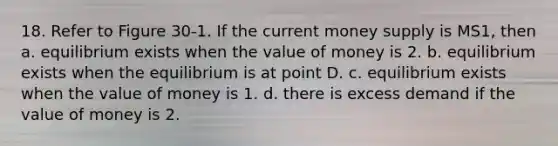 18. Refer to Figure 30-1. If the current money supply is MS1, then a. equilibrium exists when the value of money is 2. b. equilibrium exists when the equilibrium is at point D. c. equilibrium exists when the value of money is 1. d. there is excess demand if the value of money is 2.