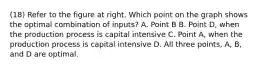 (18) Refer to the figure at right. Which point on the graph shows the optimal combination of​ inputs? A. Point B B. Point​ D, when the production process is capital intensive C. Point​ A, when the production process is capital intensive D. All three​ points, A,​ B, and D are optimal.