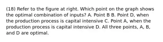 (18) Refer to the figure at right. Which point on the graph shows the optimal combination of​ inputs? A. Point B B. Point​ D, when the production process is capital intensive C. Point​ A, when the production process is capital intensive D. All three​ points, A,​ B, and D are optimal.