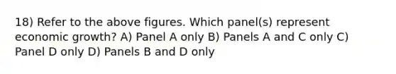 18) Refer to the above figures. Which panel(s) represent economic growth? A) Panel A only B) Panels A and C only C) Panel D only D) Panels B and D only