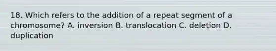 18. Which refers to the addition of a repeat segment of a chromosome? A. inversion B. translocation C. deletion D. duplication