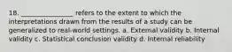 18. ________________ refers to the extent to which the interpretations drawn from the results of a study can be generalized to real-world settings. a. External validity b. Internal validity c. Statistical conclusion validity d. Internal reliability